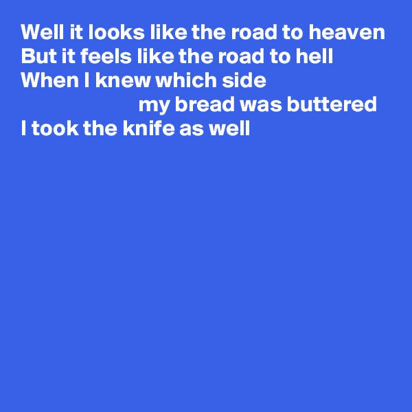 Well it looks like the road to heaven
But it feels like the road to hell
When I knew which side 
                          my bread was buttered
I took the knife as well









