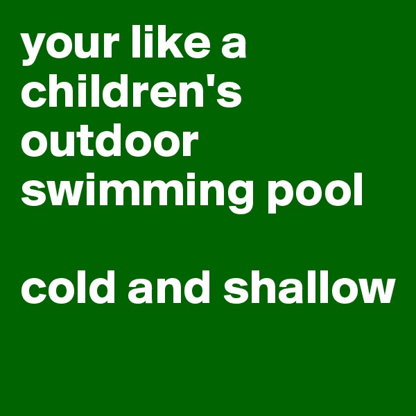 your like a children's outdoor swimming pool

cold and shallow 
