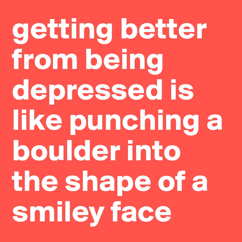 getting better from being depressed is like punching a boulder into the shape of a smiley face
