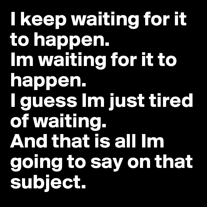 I keep waiting for it to happen. 
Im waiting for it to happen. 
I guess Im just tired of waiting. 
And that is all Im going to say on that subject.