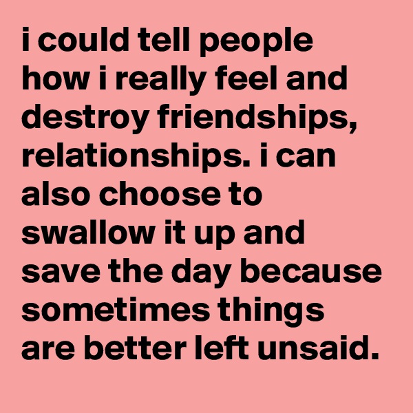 i could tell people how i really feel and destroy friendships, relationships. i can also choose to swallow it up and save the day because sometimes things are better left unsaid. 