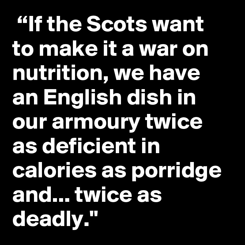  “If the Scots want to make it a war on nutrition, we have an English dish in our armoury twice as deficient in calories as porridge and... twice as deadly."