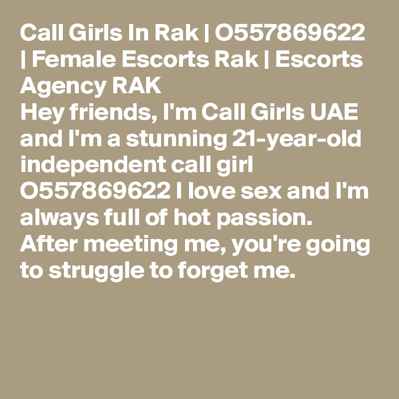 Call Girls In Rak | O557869622 | Female Escorts Rak | Escorts Agency RAK
Hey friends, I'm Call Girls UAE and I'm a stunning 21-year-old independent call girl O557869622 I love sex and I'm always full of hot passion. After meeting me, you're going to struggle to forget me. 


