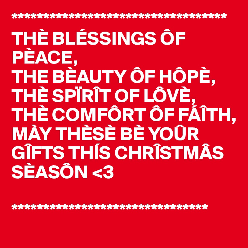 **********************************
THÈ BLÉSSINGS ÔF PÈACE,
THE BÈAUTY ÔF HÔPÈ,
THÈ SPÏRÎT OF LÔVÈ,
THÈ COMFÔRT ÔF FÁÎTH,
MÀY THÈSÈ BÈ YOÛR 
GÎFTS THÍS CHRÎSTMÂS
SÈASÔN <3

*******************************