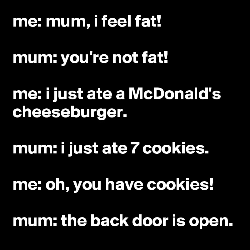 me: mum, i feel fat!

mum: you're not fat!

me: i just ate a McDonald's cheeseburger.

mum: i just ate 7 cookies.

me: oh, you have cookies!

mum: the back door is open.
