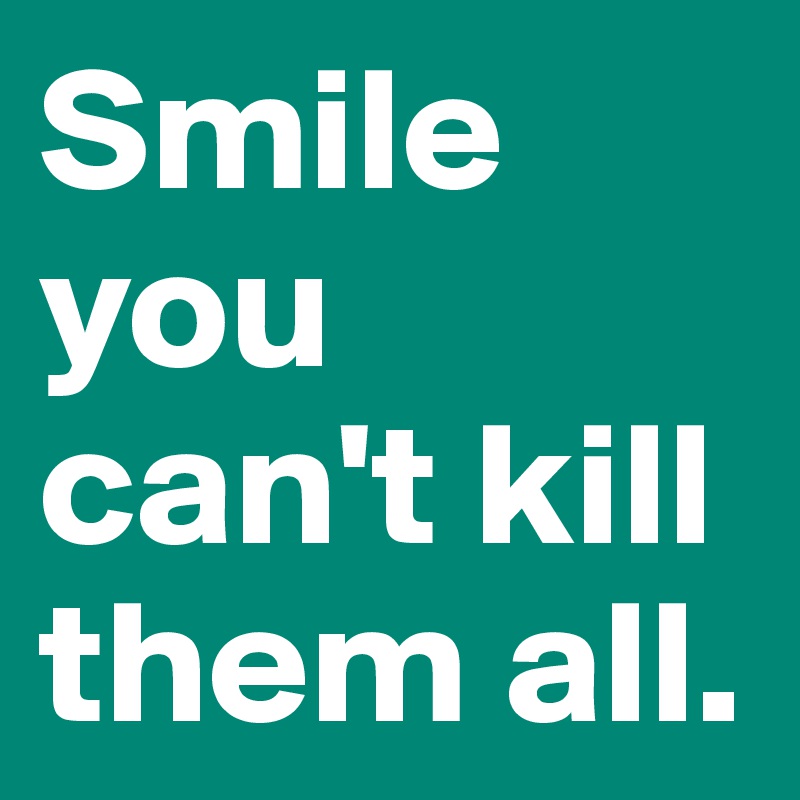 Smile you can't kill them all.