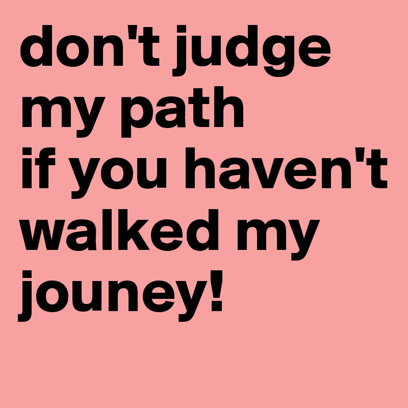 don't judge my path
if you haven't walked my jouney!