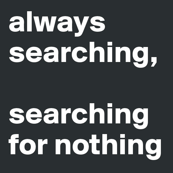 always searching, 

searching for nothing