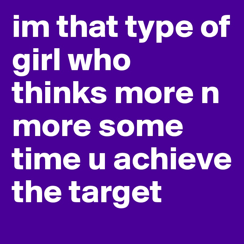 im that type of girl who thinks more n more some time u achieve the target
