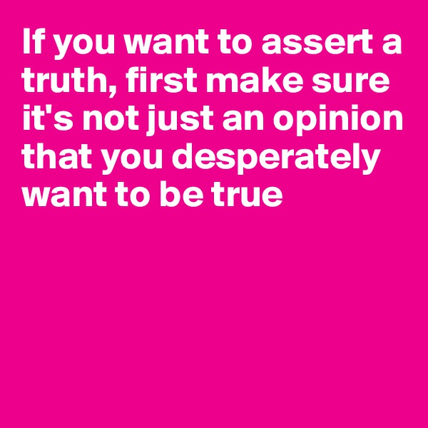 If you want to assert a truth, first make sure it's not just an opinion that you desperately want to be true




