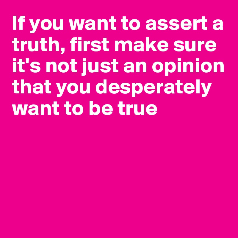 If you want to assert a truth, first make sure it's not just an opinion that you desperately want to be true




