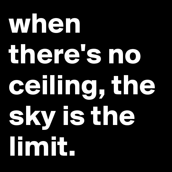 when there's no ceiling, the sky is the limit.