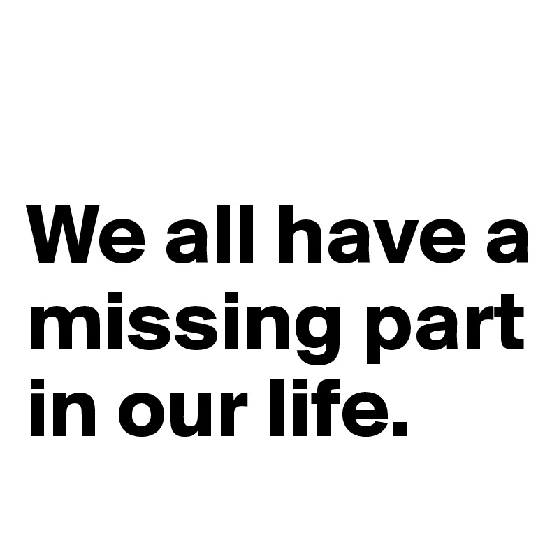 

We all have a missing part in our life.