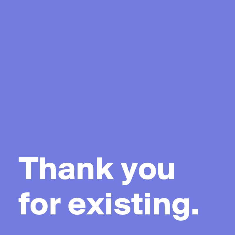 



 Thank you 
 for existing.