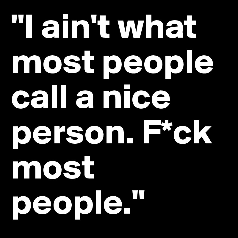 "I ain't what most people call a nice person. F*ck most people."