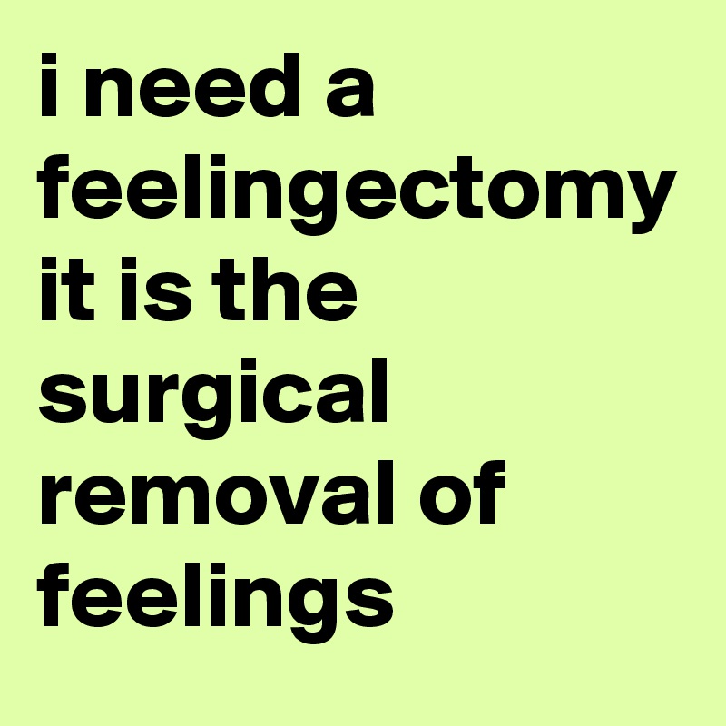 i need a feelingectomy it is the surgical removal of feelings