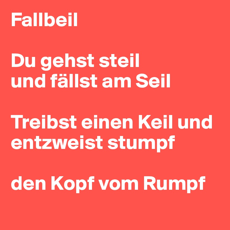 Fallbeil

Du gehst steil 
und fällst am Seil 

Treibst einen Keil und entzweist stumpf 

den Kopf vom Rumpf
