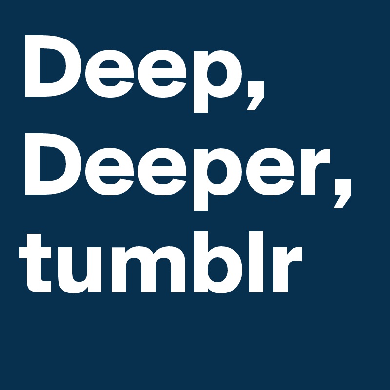 Deep, Deeper,
tumblr