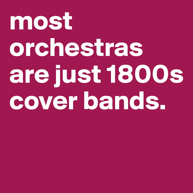 most orchestras are just 1800s cover bands.

