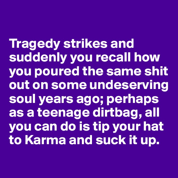 

Tragedy strikes and suddenly you recall how you poured the same shit out on some undeserving soul years ago; perhaps as a teenage dirtbag, all you can do is tip your hat to Karma and suck it up.
