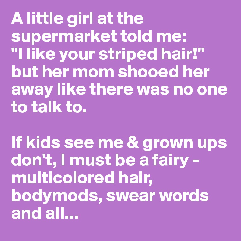 A little girl at the supermarket told me:
"I like your striped hair!"
but her mom shooed her away like there was no one to talk to.

If kids see me & grown ups don't, I must be a fairy - multicolored hair, bodymods, swear words and all...
