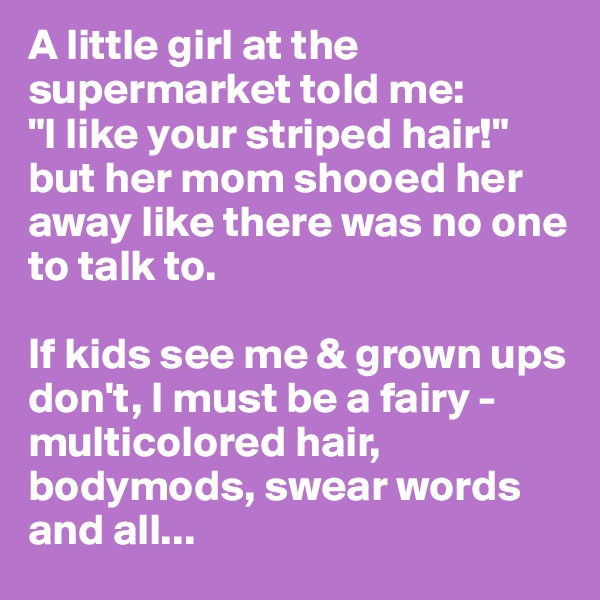 A little girl at the supermarket told me:
"I like your striped hair!"
but her mom shooed her away like there was no one to talk to.

If kids see me & grown ups don't, I must be a fairy - multicolored hair, bodymods, swear words and all...
