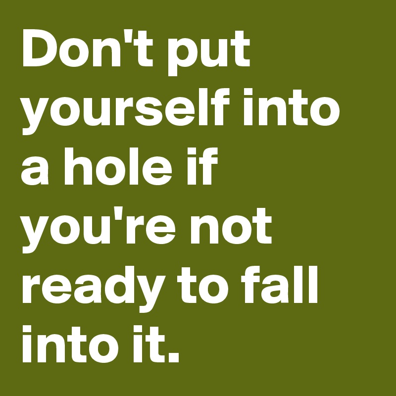Don't put yourself into a hole if you're not ready to fall into it.