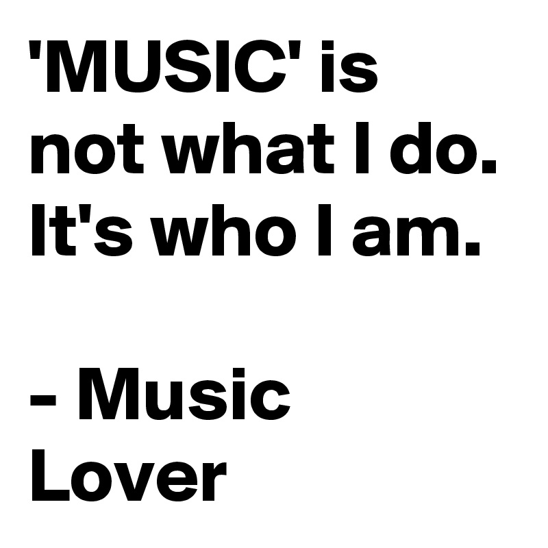 'MUSIC' is not what I do. It's who I am.

- Music Lover