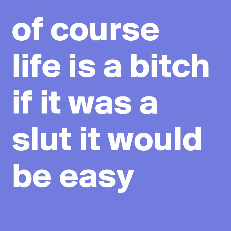 of course life is a bitch if it was a slut it would be easy