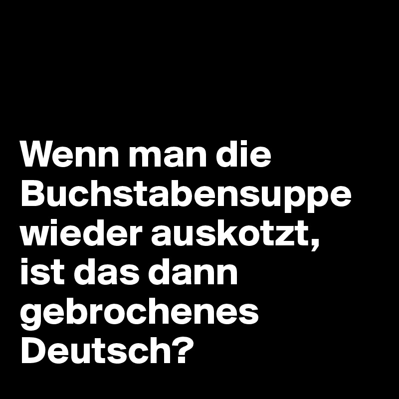 


Wenn man die Buchstabensuppe wieder auskotzt, 
ist das dann gebrochenes Deutsch?