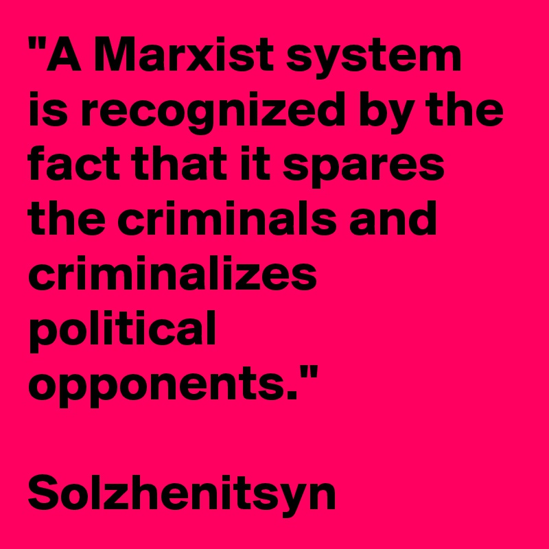 "A Marxist system is recognized by the fact that it spares the criminals and criminalizes political opponents." 

Solzhenitsyn