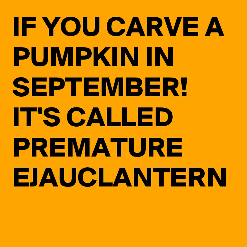 IF YOU CARVE A PUMPKIN IN SEPTEMBER!
IT'S CALLED PREMATURE 
EJAUCLANTERN