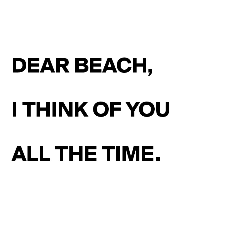 

DEAR BEACH,

I THINK OF YOU

ALL THE TIME.



