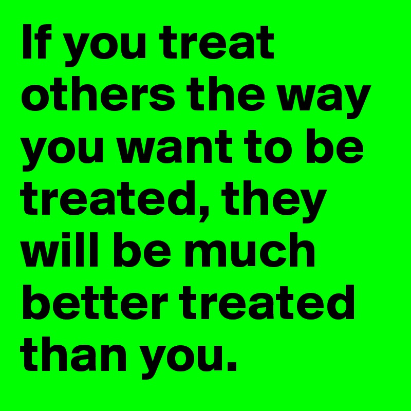If you treat others the way you want to be treated, they will be much better treated than you.