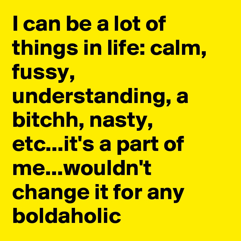 I can be a lot of things in life: calm, fussy, 
understanding, a bitchh, nasty, etc...it's a part of me...wouldn't change it for any boldaholic