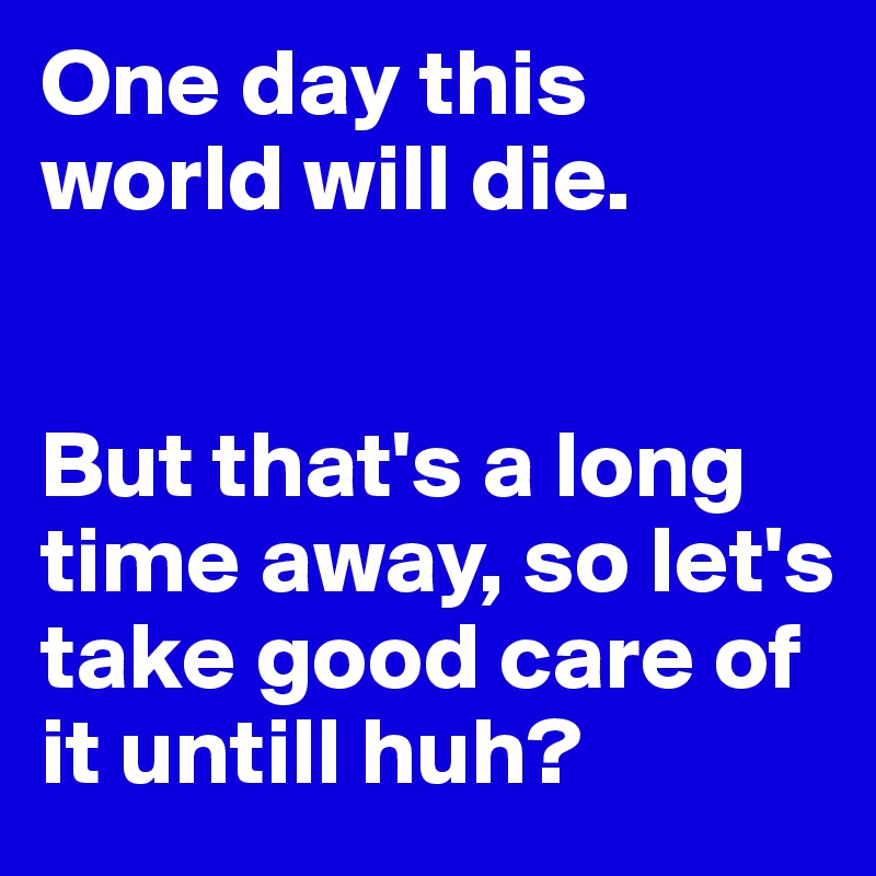 One day this world will die.


But that's a long time away, so let's take good care of it untill huh?