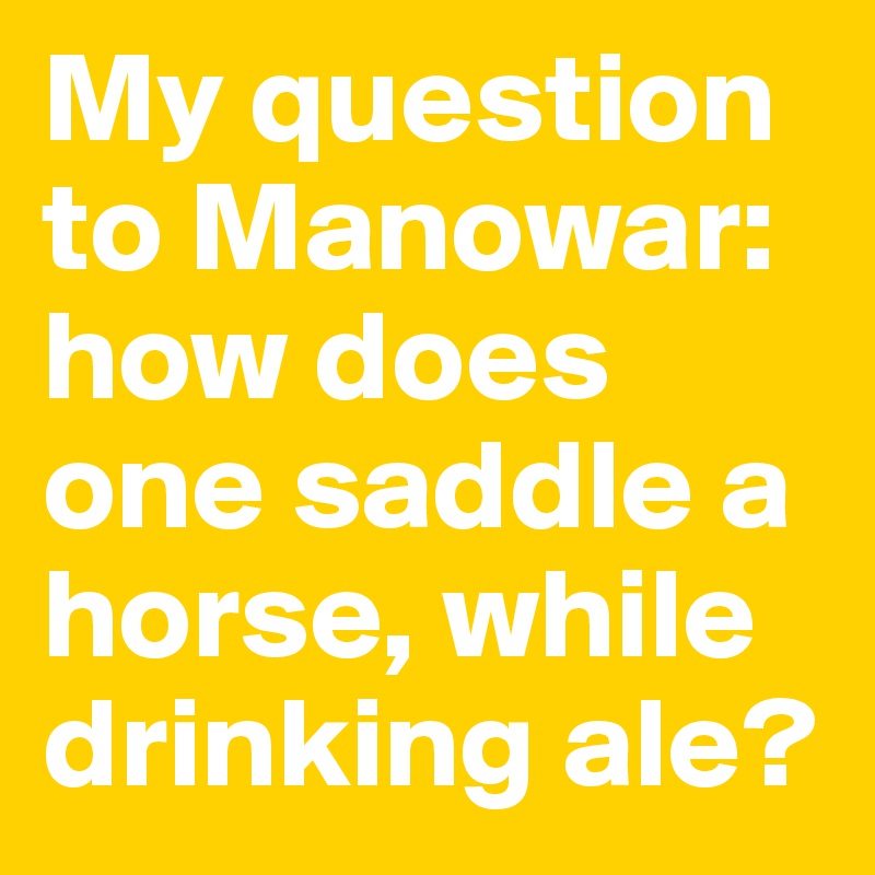 My question to Manowar: how does one saddle a horse, while drinking ale?