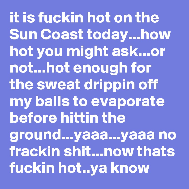 it is fuckin hot on the Sun Coast today...how hot you might ask...or not...hot enough for the sweat drippin off my balls to evaporate before hittin the ground...yaaa...yaaa no frackin shit...now thats fuckin hot..ya know