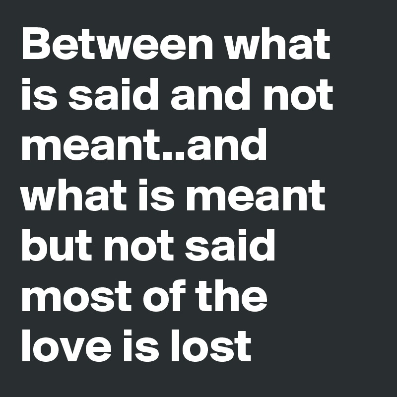 Between what is said and not meant..and what is meant but not said  most of the love is lost