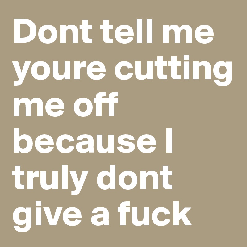 Dont tell me youre cutting me off because I truly dont give a fuck