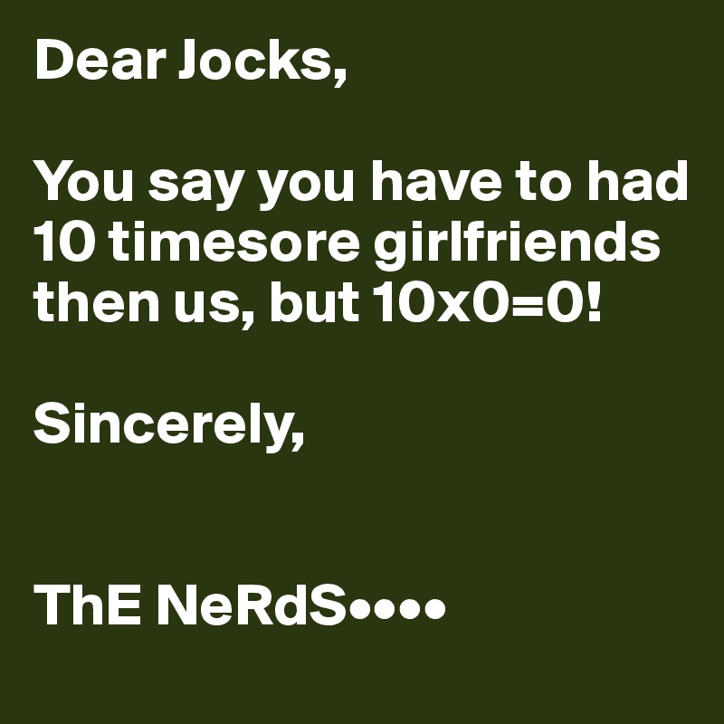 Dear Jocks,

You say you have to had 10 timesore girlfriends then us, but 10x0=0!

Sincerely,


ThE NeRdS••••