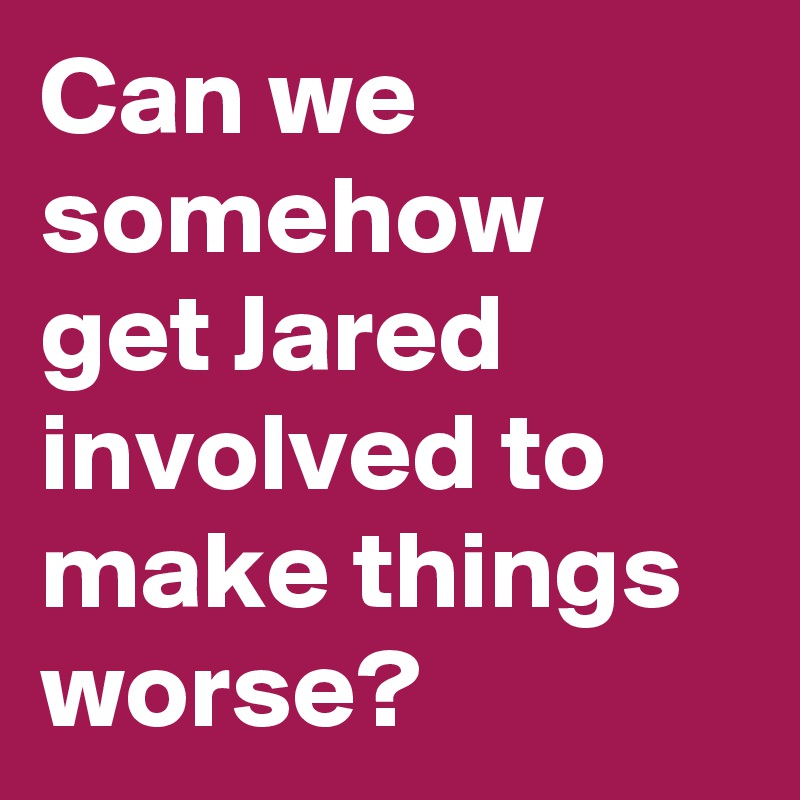 Can we somehow get Jared involved to make things worse?