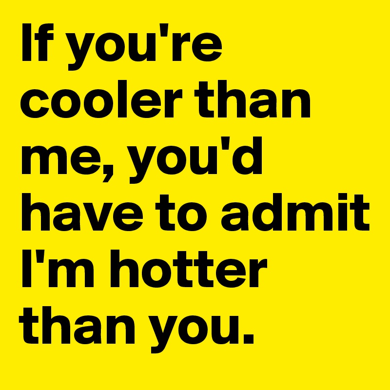 If you're cooler than me, you'd have to admit I'm hotter than you.