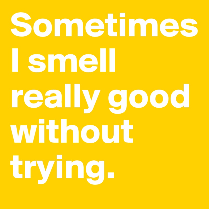 Sometimes 
I smell really good without trying. 