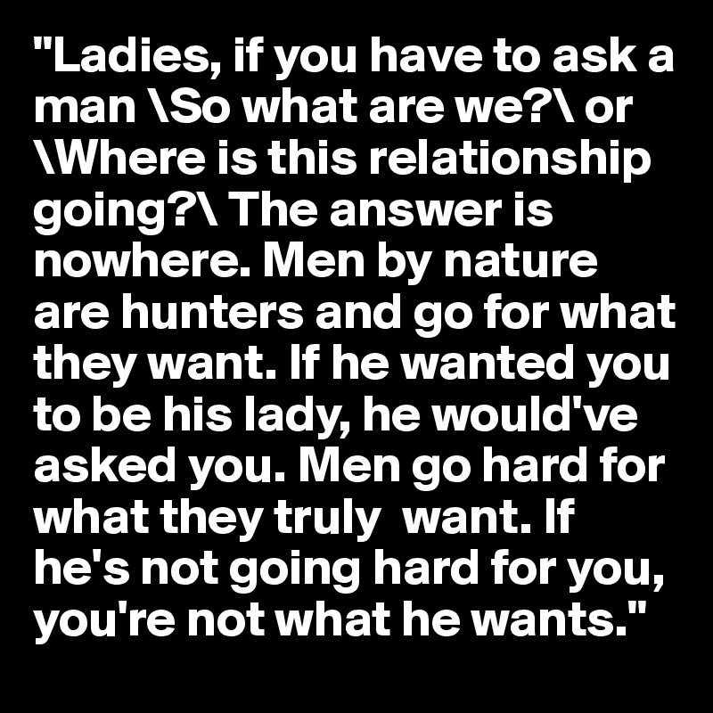 "Ladies, if you have to ask a man \So what are we?\ or \Where is this relationship going?\ The answer is nowhere. Men by nature are hunters and go for what they want. If he wanted you to be his lady, he would've asked you. Men go hard for what they truly  want. If he's not going hard for you, you're not what he wants."