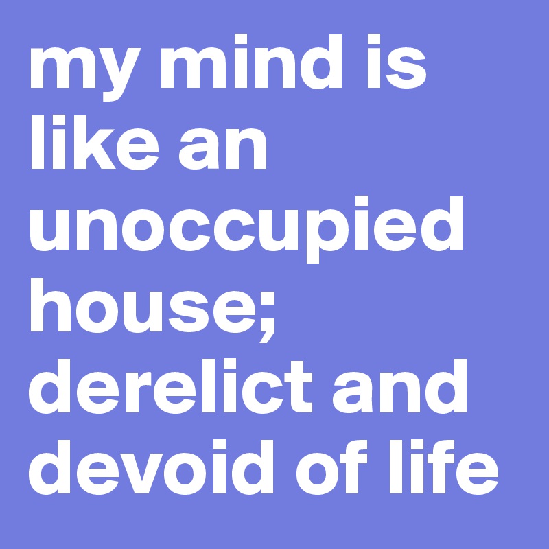 my mind is like an unoccupied house; derelict and devoid of life