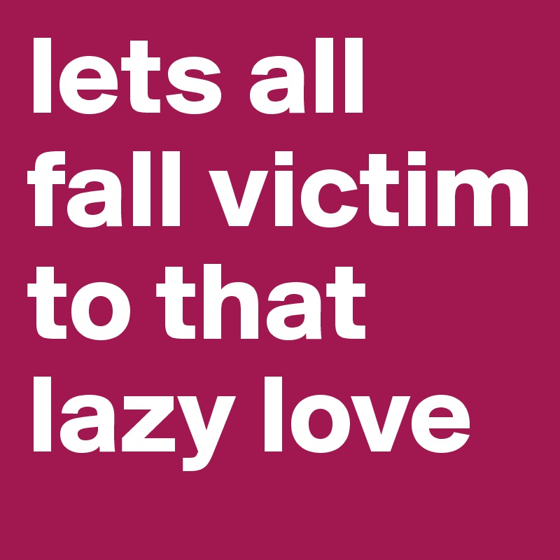 lets all fall victim to that lazy love
