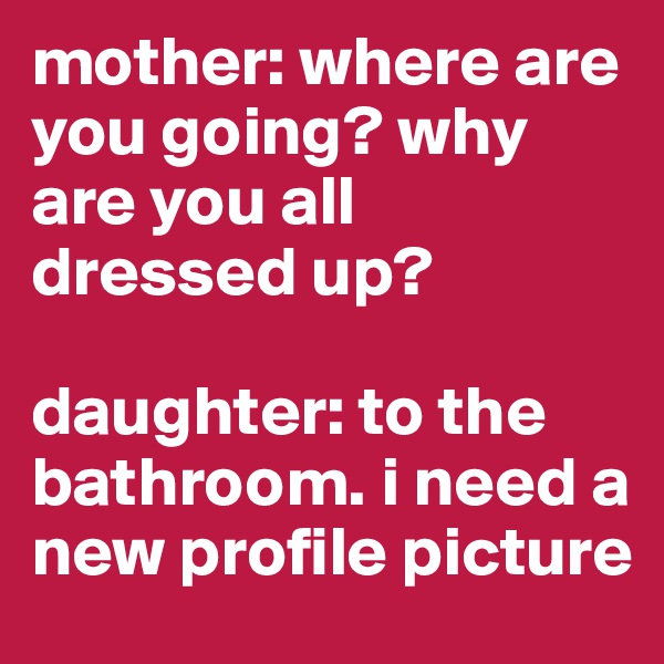 mother: where are you going? why are you all dressed up?

daughter: to the bathroom. i need a new profile picture