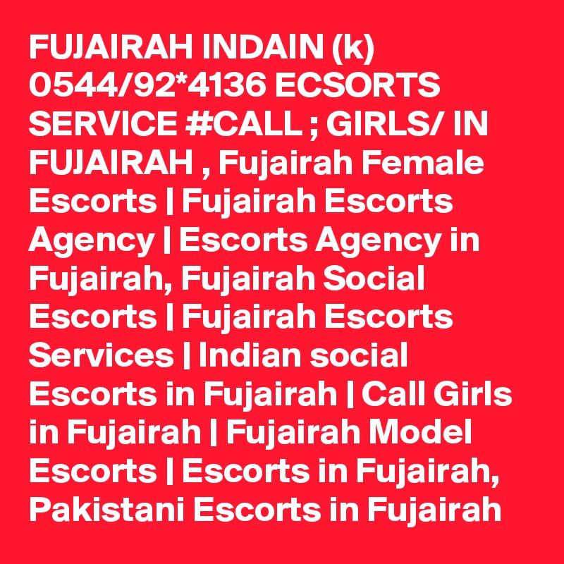 FUJAIRAH INDAIN (k) 0544/92*4136 ECSORTS SERVICE #CALL ; GIRLS/ IN FUJAIRAH , Fujairah Female Escorts | Fujairah Escorts Agency | Escorts Agency in Fujairah, Fujairah Social Escorts | Fujairah Escorts Services | Indian social Escorts in Fujairah | Call Girls in Fujairah | Fujairah Model Escorts | Escorts in Fujairah, Pakistani Escorts in Fujairah