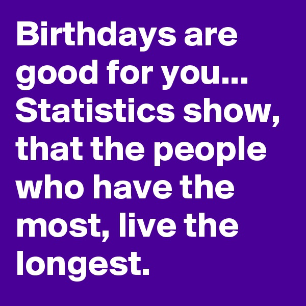 Birthdays are good for you... Statistics show, that the people who have the most, live the longest.